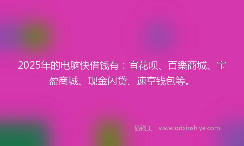 2025年的电脑快借钱有：宜花呗、百樂商城、宝盈商城、现金闪贷、速享钱包等。