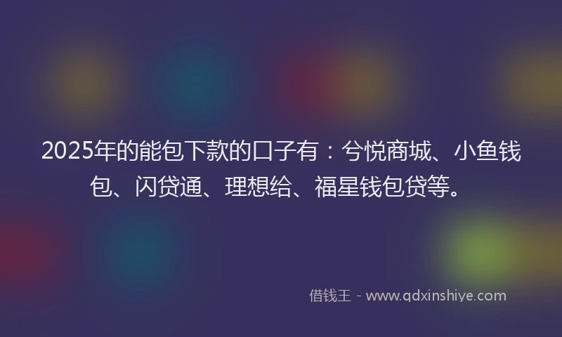 2025年的能包下款的口子有：兮悦商城、小鱼钱包、闪贷通、理想给、福星钱包贷等。