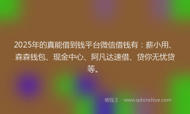 2025年的真能借到钱平台微信借钱有：薪小用、森森钱包、现金中心、阿凡达速借、贷你无忧贷等。