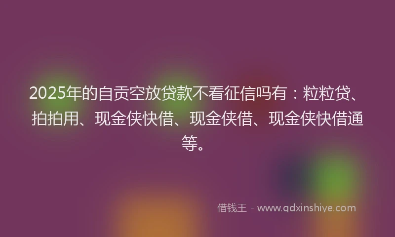 2025年的自贡空放贷款不看征信吗有：粒粒贷、拍拍用、现金侠快借、现金侠借、现金侠快借通等。