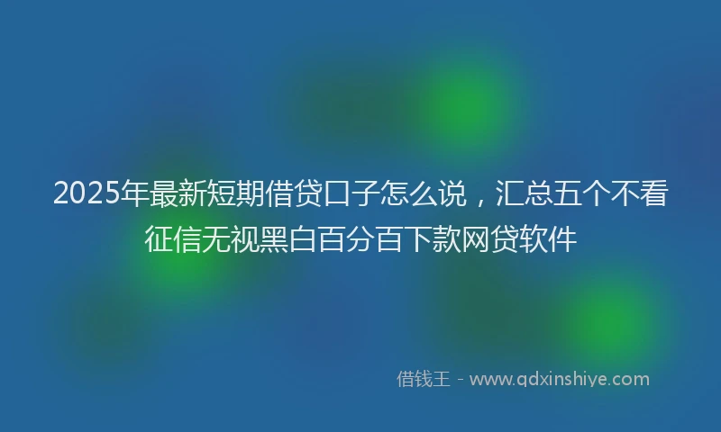 2025年最新短期借贷口子怎么说，汇总五个不看征信无视黑白百分百下款网贷软件