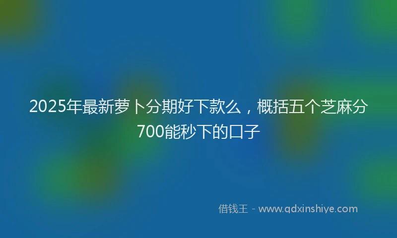 2025年最新萝卜分期好下款么，概括五个芝麻分700能秒下的口子