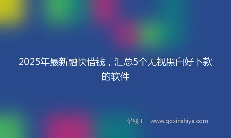 2025年最新融快借钱，汇总5个无视黑白好下款的软件