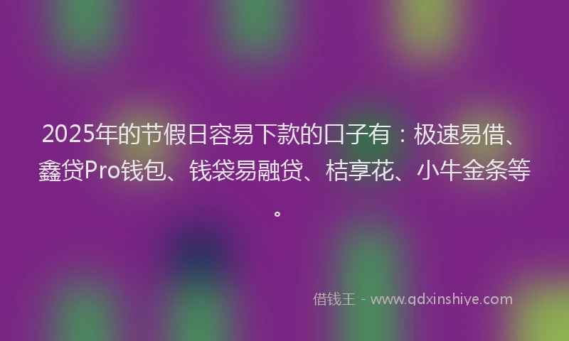 2025年的节假日容易下款的口子有：极速易借、鑫贷Pro钱包、钱袋易融贷、桔享花、小牛金条等。