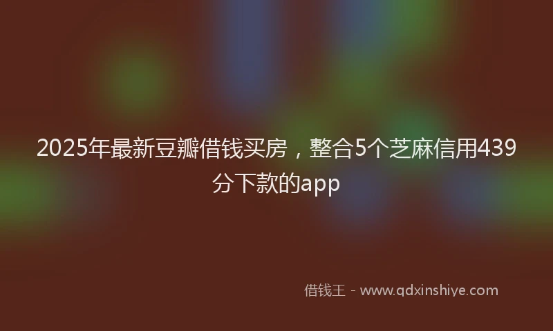 2025年最新豆瓣借钱买房，整合5个芝麻信用439分下款的app
