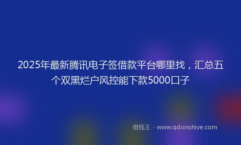 2025年最新腾讯电子签借款平台哪里找，汇总五个双黑烂户风控能下款5000口子