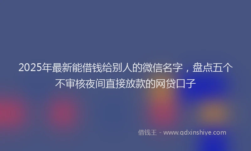 2025年最新能借钱给别人的微信名字，盘点五个不审核夜间直接放款的网贷口子