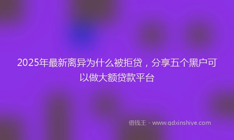 2025年最新离异为什么被拒贷，分享五个黑户可以做大额贷款平台