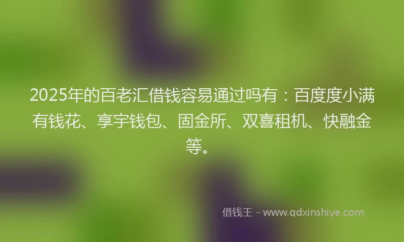 2025年的百老汇借钱容易通过吗有：百度度小满有钱花、享宇钱包、固金所、双喜租机、快融金等。
