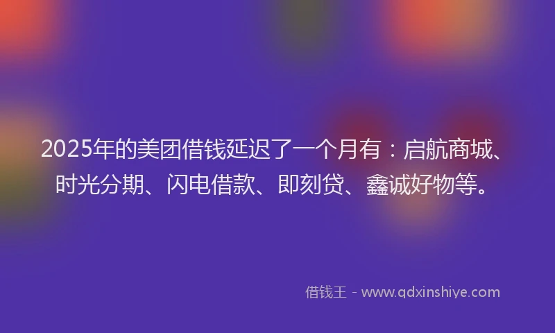 2025年的美团借钱延迟了一个月有：启航商城、时光分期、闪电借款、即刻贷、鑫诚好物等。