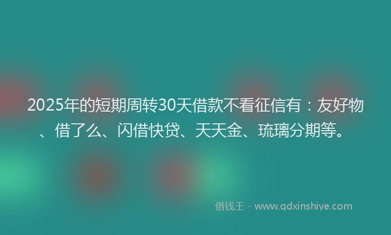 2025年的短期周转30天借款不看征信有：友好物、借了么、闪借快贷、天天金、琉璃分期等。