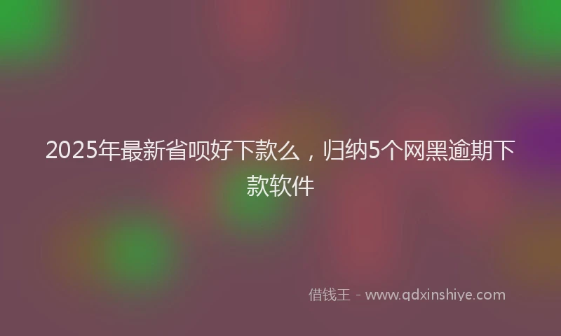 2025年最新省呗好下款么，归纳5个网黑逾期下款软件