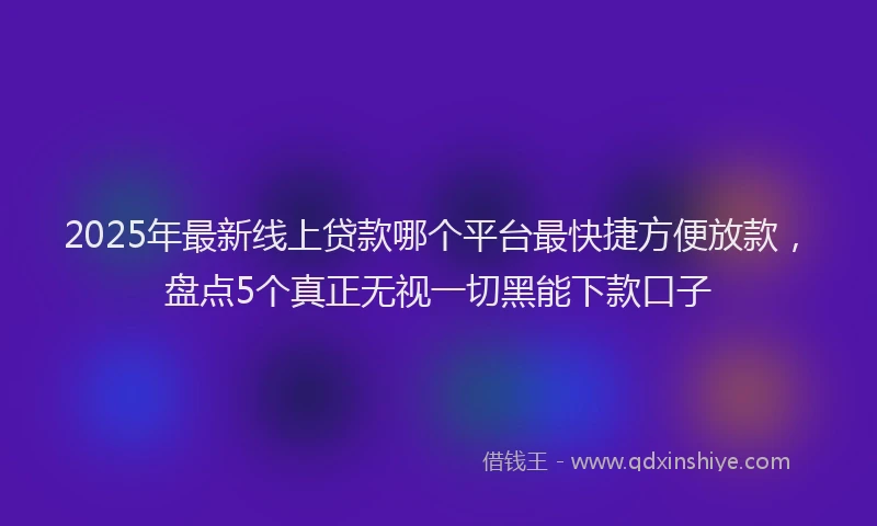 2025年最新线上贷款哪个平台最快捷方便放款，盘点5个真正无视一切黑能下款口子