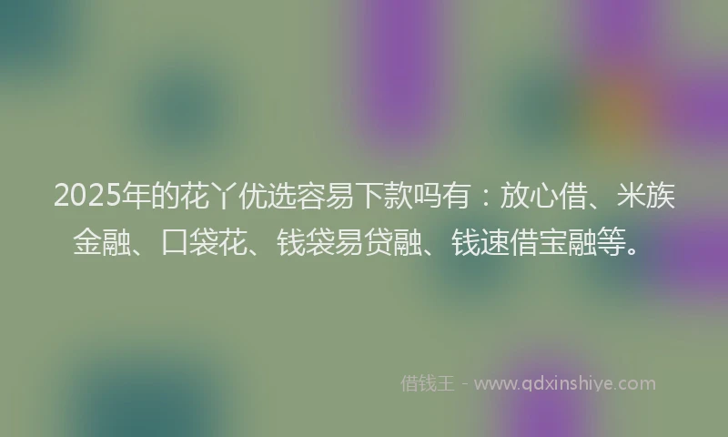 2025年的花丫优选容易下款吗有：放心借、米族金融、口袋花、钱袋易贷融、钱速借宝融等。
