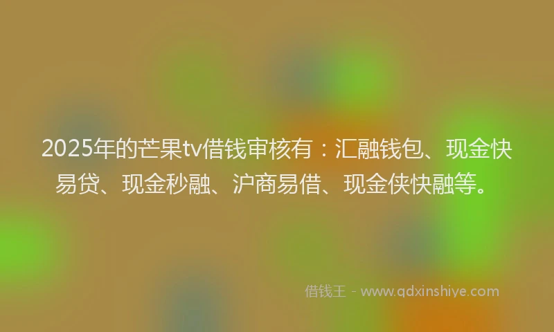 2025年的芒果tv借钱审核有：汇融钱包、现金快易贷、现金秒融、沪商易借、现金侠快融等。