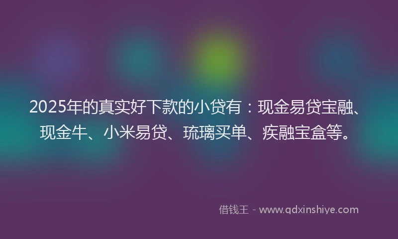 2025年的真实好下款的小贷有：现金易贷宝融、现金牛、小米易贷、琉璃买单、疾融宝盒等。