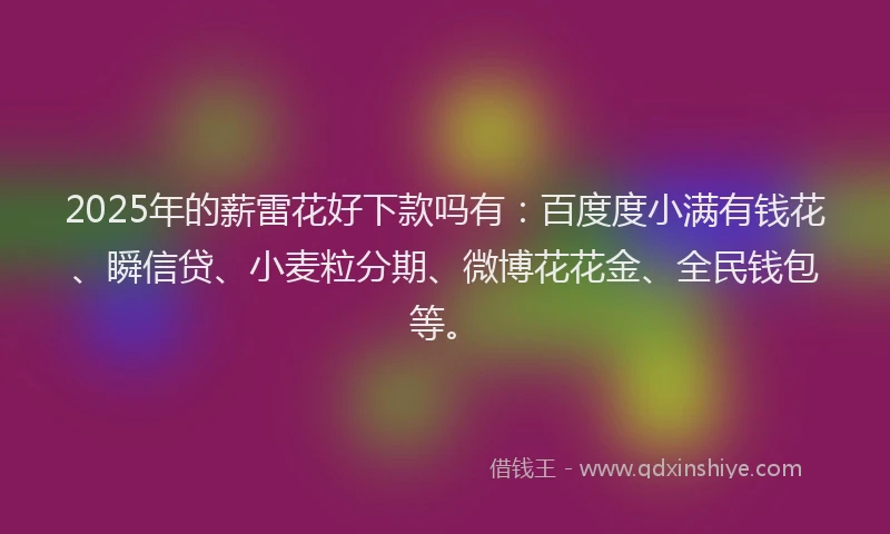 2025年的薪雷花好下款吗有：百度度小满有钱花、瞬信贷、小麦粒分期、微博花花金、全民钱包等。