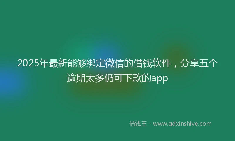 2025年最新能够绑定微信的借钱软件，分享五个逾期太多仍可下款的app