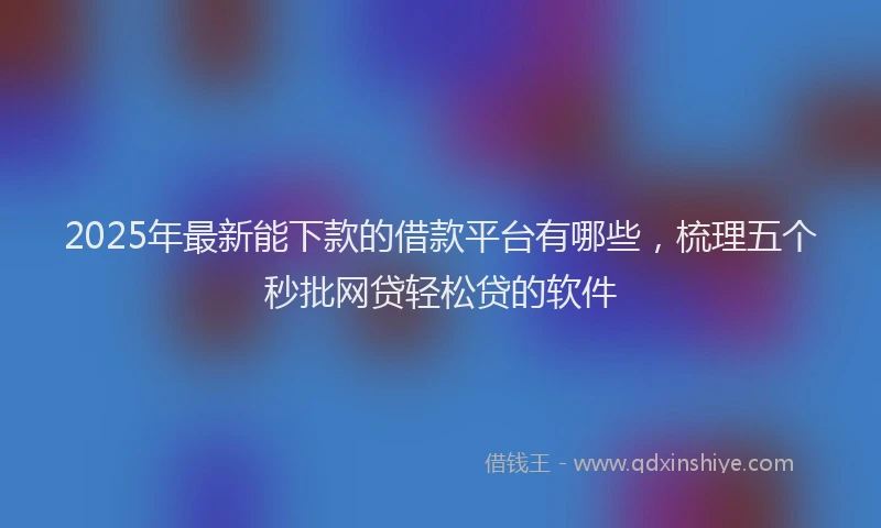 2025年最新能下款的借款平台有哪些，梳理五个秒批网贷轻松贷的软件