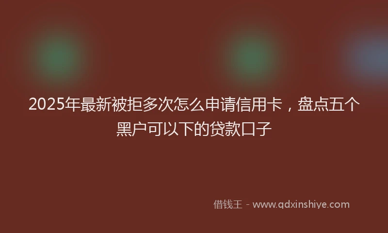 2025年最新被拒多次怎么申请信用卡，盘点五个黑户可以下的贷款口子