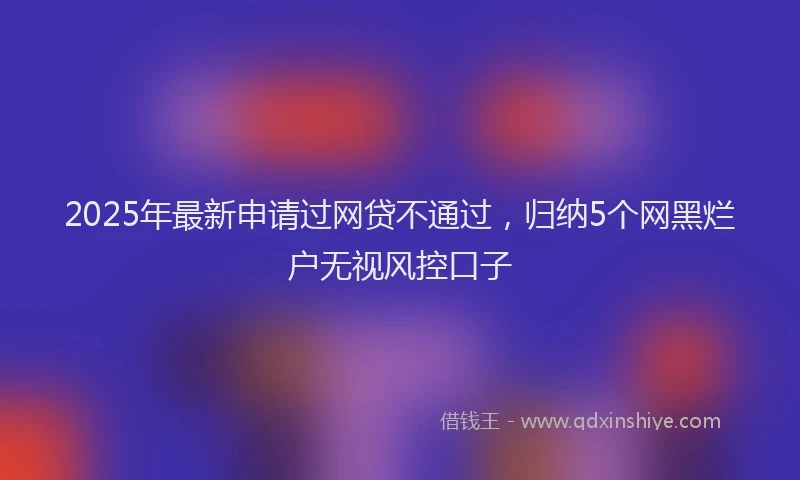 2025年最新申请过网贷不通过，归纳5个网黑烂户无视风控口子