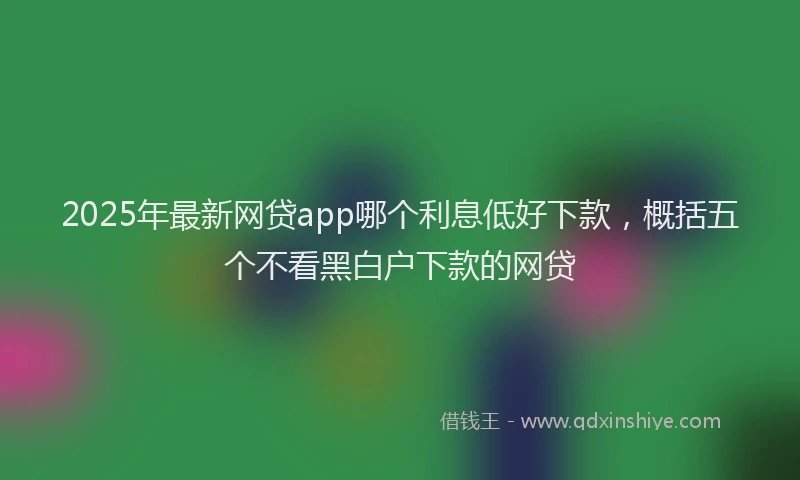 2025年最新网贷app哪个利息低好下款，概括五个不看黑白户下款的网贷