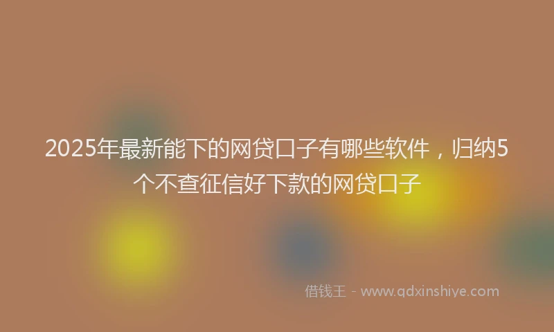 2025年最新能下的网贷口子有哪些软件，归纳5个不查征信好下款的网贷口子
