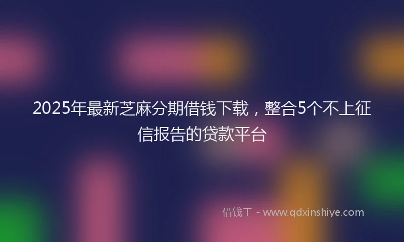 2025年最新芝麻分期借钱下载，整合5个不上征信报告的贷款平台