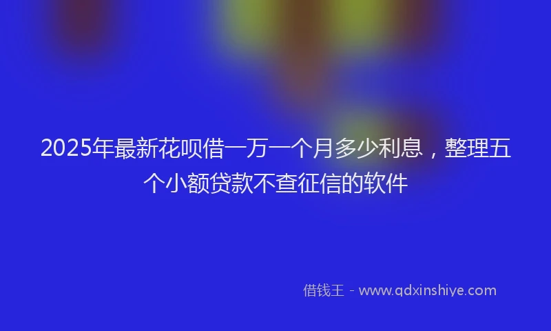 2025年最新花呗借一万一个月多少利息，整理五个小额贷款不查征信的软件
