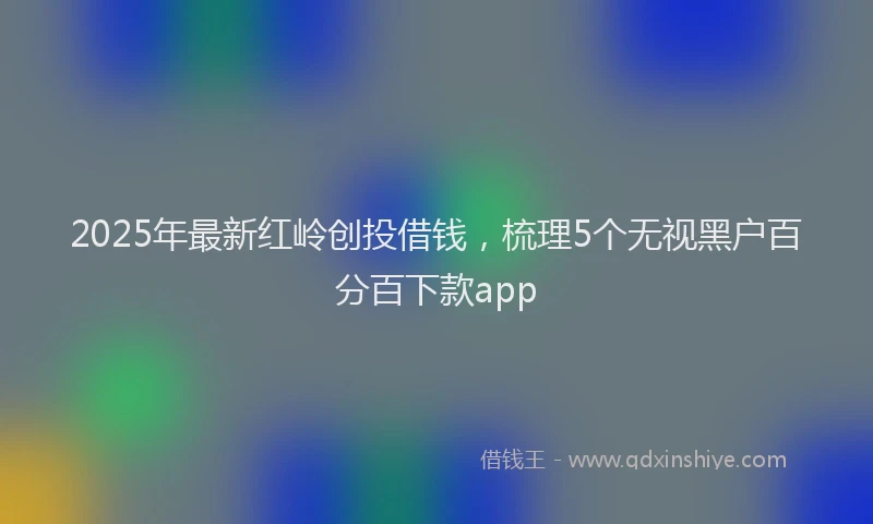 2025年最新红岭创投借钱，梳理5个无视黑户百分百下款app