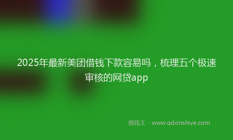 2025年最新美团借钱下款容易吗，梳理五个极速审核的网贷app