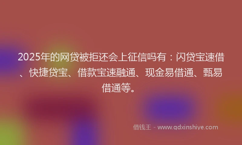 2025年的网贷被拒还会上征信吗有：闪贷宝速借、快捷贷宝、借款宝速融通、现金易借通、甄易借通等。