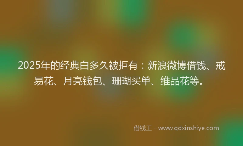 2025年的经典白多久被拒有：新浪微博借钱、戒易花、月亮钱包、珊瑚买单、维品花等。