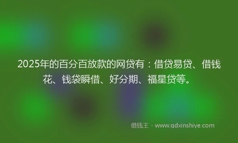 2025年的百分百放款的网贷有：借贷易贷、借钱花、钱袋瞬借、好分期、福星贷等。