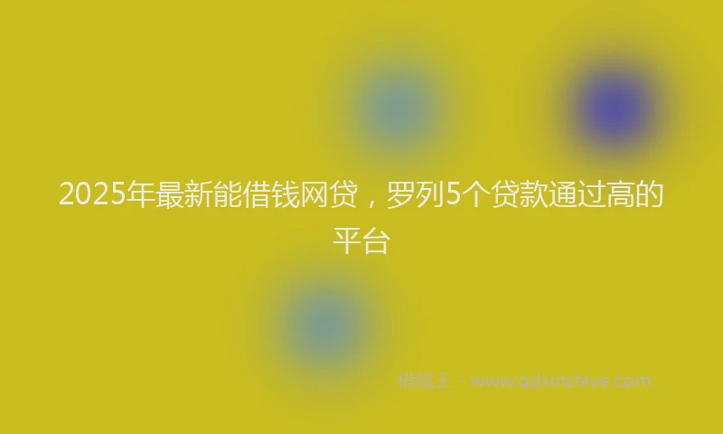 2025年最新能借钱网贷，罗列5个贷款通过高的平台