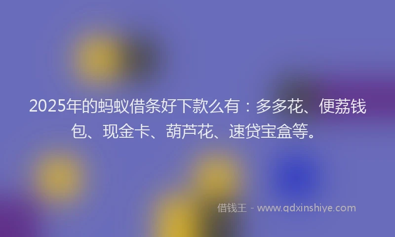 2025年的蚂蚁借条好下款么有：多多花、便荔钱包、现金卡、葫芦花、速贷宝盒等。