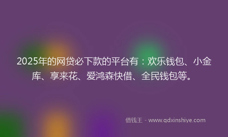 2025年的网贷必下款的平台有：欢乐钱包、小金库、享来花、爱鸿森快借、全民钱包等。