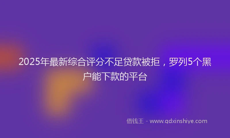 2025年最新综合评分不足贷款被拒，罗列5个黑户能下款的平台