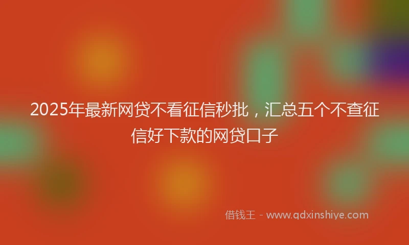 2025年最新网贷不看征信秒批，汇总五个不查征信好下款的网贷口子