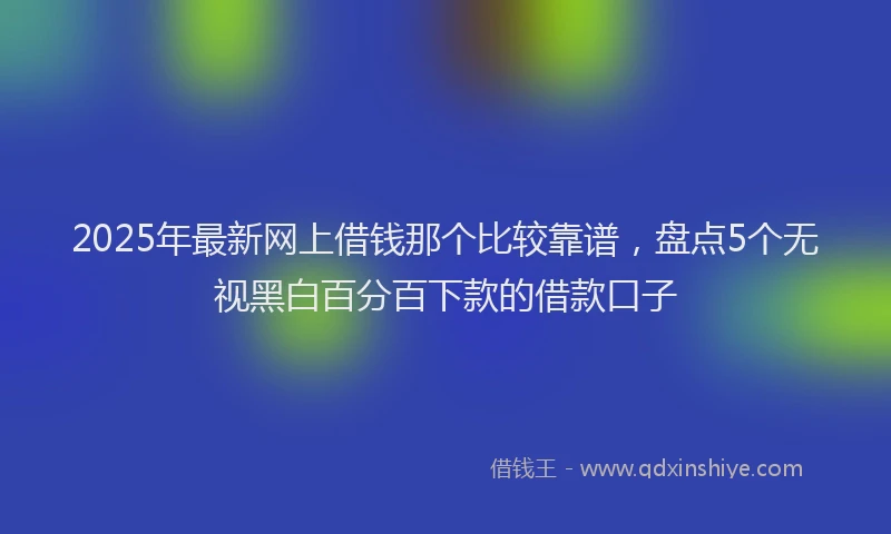 2025年最新网上借钱那个比较靠谱，盘点5个无视黑白百分百下款的借款口子