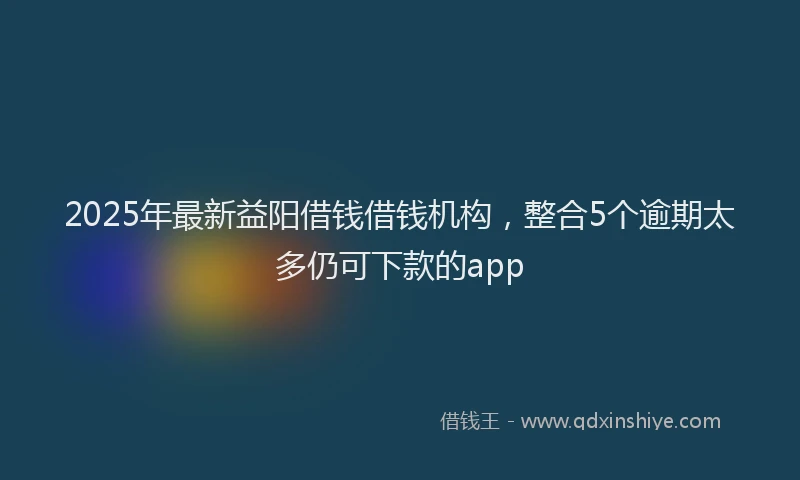 2025年最新益阳借钱借钱机构，整合5个逾期太多仍可下款的app