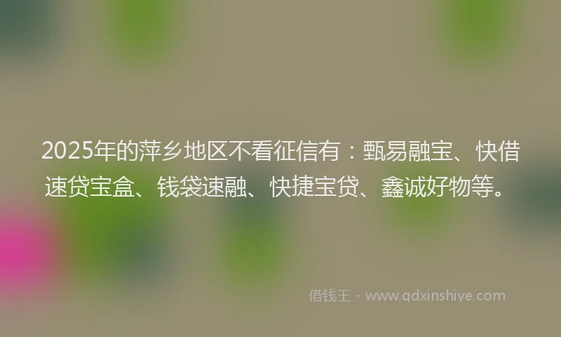 2025年的萍乡地区不看征信有：甄易融宝、快借速贷宝盒、钱袋速融、快捷宝贷、鑫诚好物等。