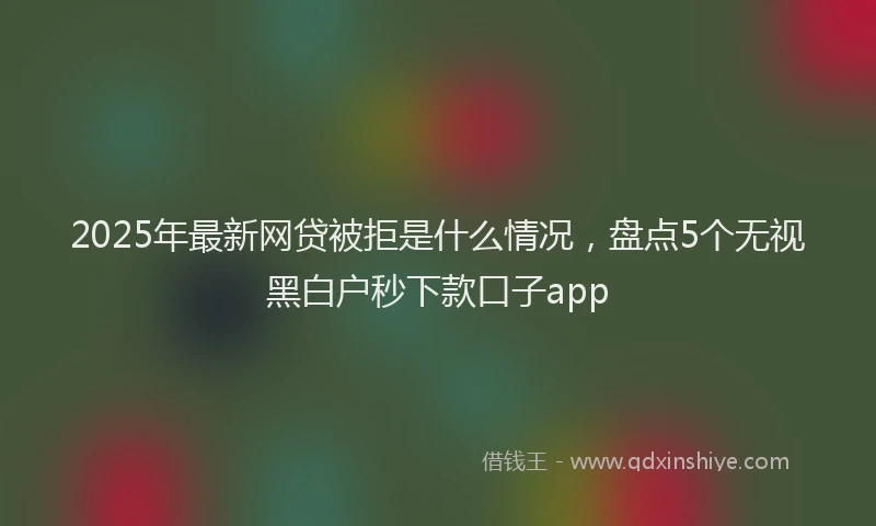 2025年最新网贷被拒是什么情况，盘点5个无视黑白户秒下款口子app