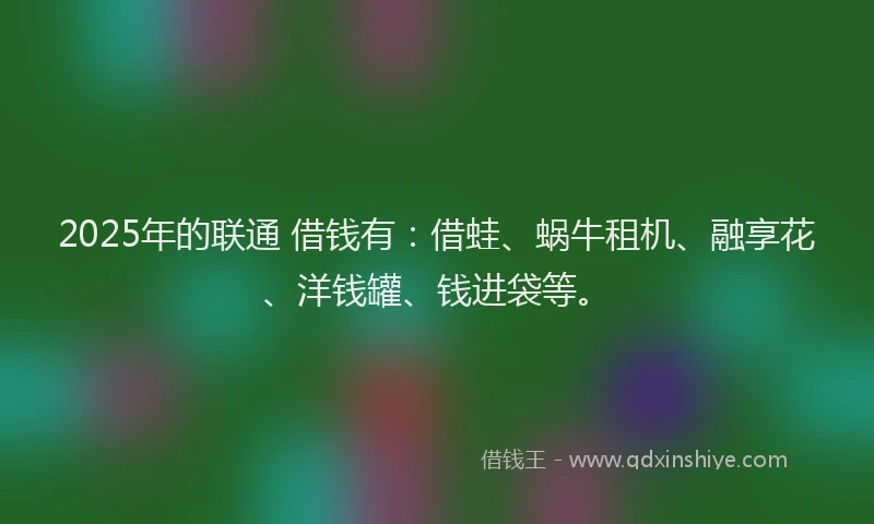 2025年的联通 借钱有：借蛙、蜗牛租机、融享花、洋钱罐、钱进袋等。
