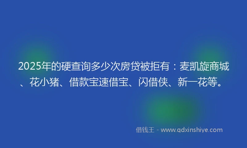 2025年的硬查询多少次房贷被拒有：麦凯旋商城、花小猪、借款宝速借宝、闪借侠、新一花等。