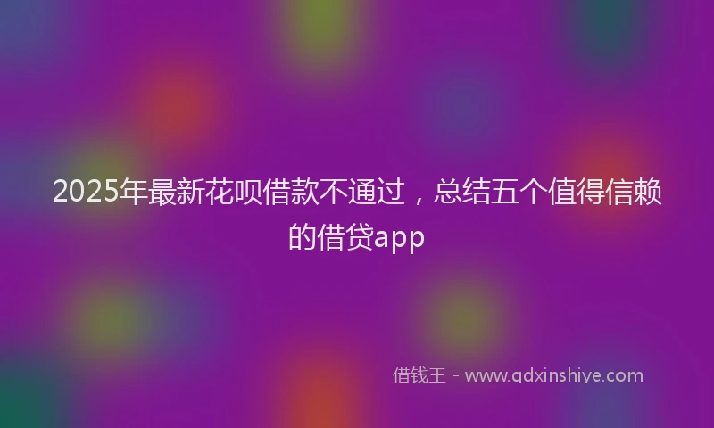 2025年最新花呗借款不通过，总结五个值得信赖的借贷app