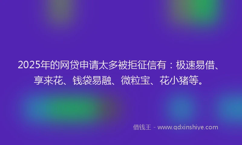 2025年的网贷申请太多被拒征信有：极速易借、享来花、钱袋易融、微粒宝、花小猪等。