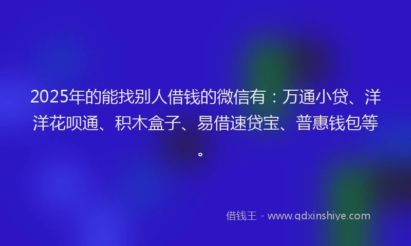 2025年的能找别人借钱的微信有：万通小贷、洋洋花呗通、积木盒子、易借速贷宝、普惠钱包等。
