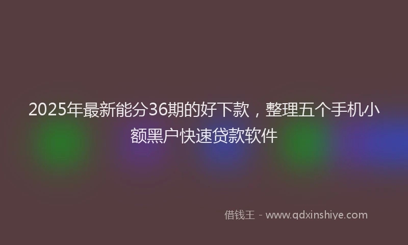 2025年最新能分36期的好下款，整理五个手机小额黑户快速贷款软件