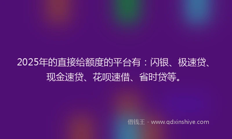 2025年的直接给额度的平台有：闪银、极速贷、现金速贷、花呗速借、省时贷等。